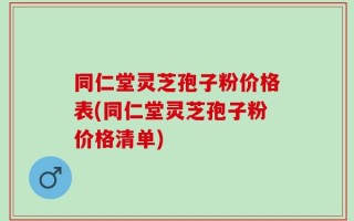 同仁堂灵芝孢子粉价格表(同仁堂灵芝孢子粉价格清单)