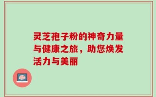 灵芝孢子粉的神奇力量与健康之旅，助您焕发活力与美丽