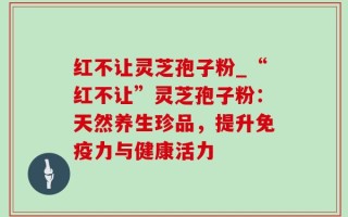 红不让灵芝孢子粉_“红不让”灵芝孢子粉：天然养生珍品，提升免疫力与健康活力