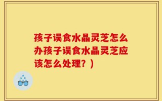 孩子误食水晶灵芝怎么办孩子误食水晶灵芝应该怎么处理？)