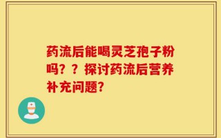 药流后能喝灵芝孢子粉吗？？探讨药流后营养补充问题？