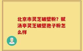 北京市灵芝破壁粉？赋汤亭灵芝破壁孢子粉怎么样