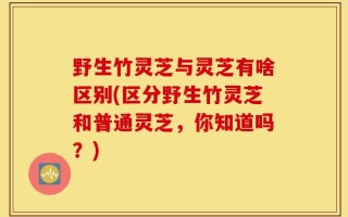 野生竹灵芝与灵芝有啥区别(区分野生竹灵芝和普通灵芝，你知道吗？)