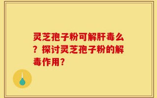 灵芝孢子粉可解肝毒么？探讨灵芝孢子粉的解毒作用？