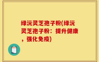 绿沅灵芝孢子粉(绿沅灵芝孢子粉：提升健康，强化免疫)
