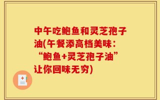 中午吃鲍鱼和灵芝孢子油(午餐添高档美味：“鲍鱼+灵芝孢子油”让你回味无穷)