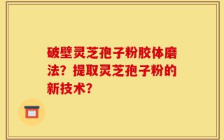 破壁灵芝孢子粉胶体磨法？提取灵芝孢子粉的新技术？