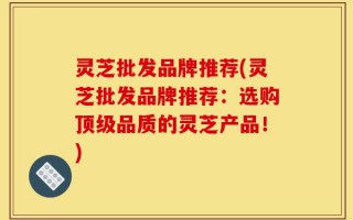 灵芝批发品牌推荐(灵芝批发品牌推荐：选购顶级品质的灵芝产品！)