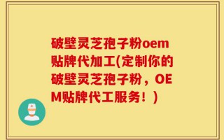 破壁灵芝孢子粉oem贴牌代加工(定制你的破壁灵芝孢子粉，OEM贴牌代工服务！)