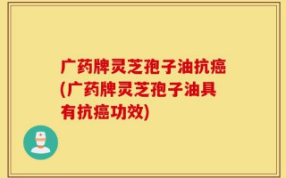 广药牌灵芝孢子油抗癌(广药牌灵芝孢子油具有抗癌功效)