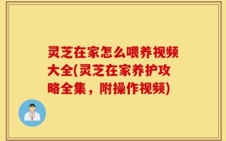 灵芝在家怎么喂养视频大全(灵芝在家养护攻略全集，附操作视频)