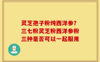 灵芝孢子粉炖西洋参？三七粉灵芝粉西洋参粉三种是否可以一起服用