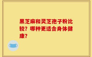 黑芝麻和灵芝孢子粉比较？哪种更适合身体健康？