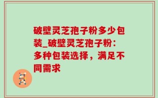 破壁灵芝孢子粉多少包装_破壁灵芝孢子粉：多种包装选择，满足不同需求