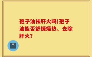 孢子油祛肝火吗(孢子油能否舒缓燥热、去除肝火？