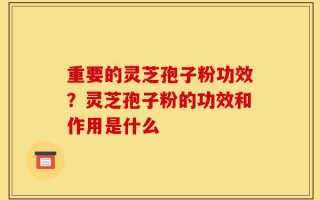 重要的灵芝孢子粉功效？灵芝孢子粉的功效和作用是什么