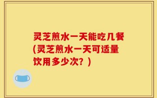 灵芝煎水一天能吃几餐(灵芝煎水一天可适量饮用多少次？)