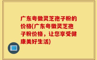广东粤徽灵芝孢子粉的价格(广东粤徽灵芝孢子粉价格，让您享受健康美好生活)