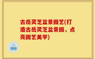 古岳灵芝盆景园艺(打造古岳灵芝盆景园，点亮园艺美学)