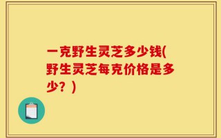一克野生灵芝多少钱(野生灵芝每克价格是多少？)