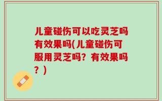 儿童碰伤可以吃灵芝吗有效果吗(儿童碰伤可服用灵芝吗？有效果吗？)
