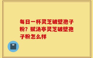 每日一杯灵芝破壁孢子粉？赋汤亭灵芝破壁孢子粉怎么样