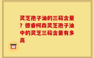 灵芝孢子油的三萜含量？德睿柯森灵芝孢子油中的灵芝三萜含量有多高