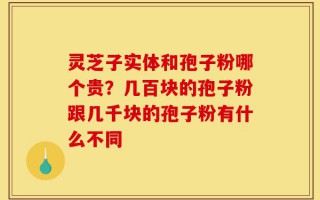 灵芝子实体和孢子粉哪个贵？几百块的孢子粉跟几千块的孢子粉有什么不同