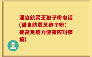 潘自航灵芝孢子粉电话(潘自航灵芝孢子粉：提高免疫力健康应对疾病)