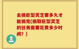 去摘巨型灵芝要多久才能摘完(摘取巨型灵芝的任务需要花费多少时间？)