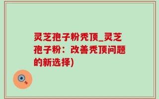 灵芝孢子粉秃顶_灵芝孢子粉：改善秃顶问题的新选择)