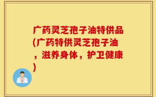 广药灵芝孢子油特供品(广药特供灵芝孢子油，滋养身体，护卫健康)
