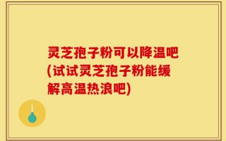 灵芝孢子粉可以降温吧(试试灵芝孢子粉能缓解高温热浪吧)