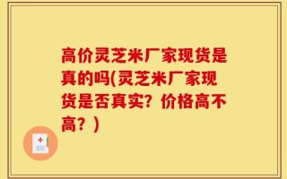 高价灵芝米厂家现货是真的吗(灵芝米厂家现货是否真实？价格高不高？)