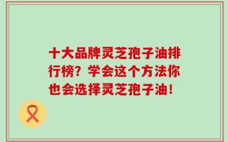 十大品牌灵芝孢子油排行榜？学会这个方法你也会选择灵芝孢子油！