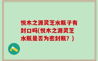 悦木之源灵芝水瓶子有封口吗(悦木之源灵芝水瓶是否为密封瓶？)