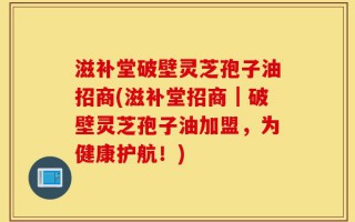 滋补堂破壁灵芝孢子油招商(滋补堂招商｜破壁灵芝孢子油加盟，为健康护航！)