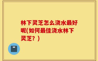 林下灵芝怎么浇水最好呢(如何最佳浇水林下灵芝？)
