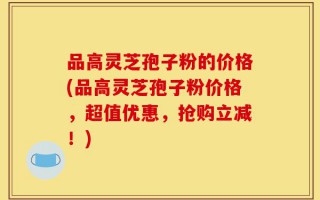 品高灵芝孢子粉的价格(品高灵芝孢子粉价格，超值优惠，抢购立减！)