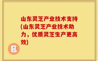山东灵芝产业技术支持(山东灵芝产业技术助力，优质灵芝生产更高效)