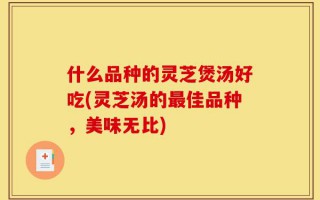 什么品种的灵芝煲汤好吃(灵芝汤的最佳品种，美味无比)