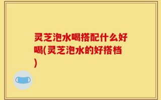 灵芝泡水喝搭配什么好喝(灵芝泡水的好搭档)