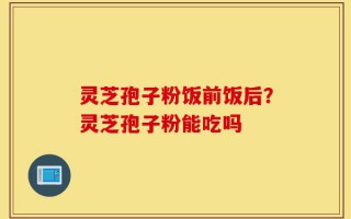 灵芝孢子粉饭前饭后？灵芝孢子粉能吃吗