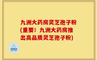 九洲大药房灵芝孢子粉(重要！九洲大药房推出高品质灵芝孢子粉)