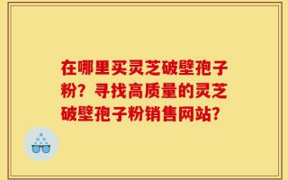 在哪里买灵芝破壁孢子粉？寻找高质量的灵芝破壁孢子粉销售网站？