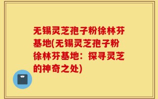 无锡灵芝孢子粉徐林芬基地(无锡灵芝孢子粉徐林芬基地：探寻灵芝的神奇之处)