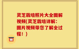 灵芝栽培照片大全图解视频(灵芝栽培详解：图片视频带您了解全过程！)