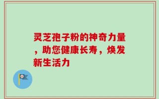 灵芝孢子粉的神奇力量，助您健康长寿，焕发新生活力