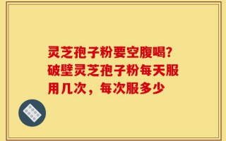 灵芝孢子粉要空腹喝？破壁灵芝孢子粉每天服用几次，每次服多少