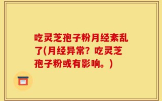 吃灵芝孢子粉月经紊乱了(月经异常？吃灵芝孢子粉或有影响。)
